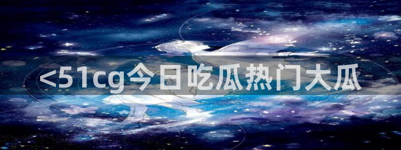 51吃瓜全网最快的吃瓜网站：<51cg今日吃瓜热门大瓜
