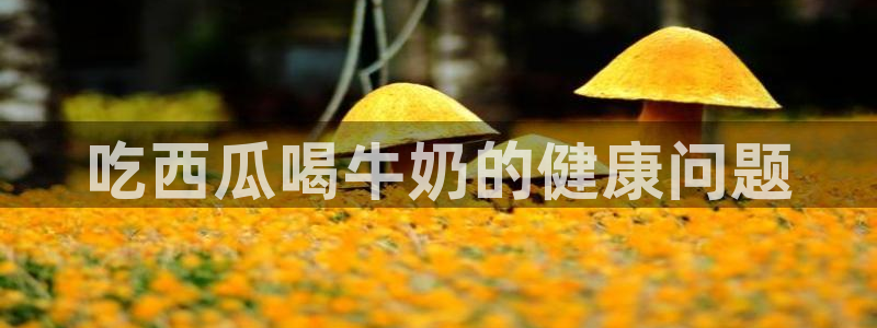 51cgfun吃瓜网 必看大瓜：吃西瓜喝牛奶的健康问题