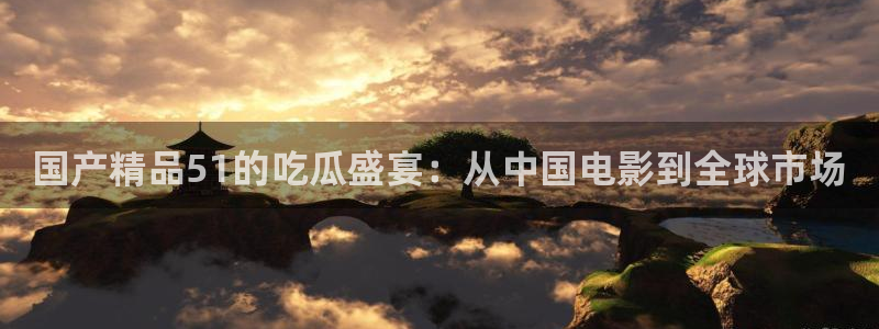 51全网更新最快最全的吃瓜网:国产精品51的吃瓜盛宴:从中国电影到全球市场