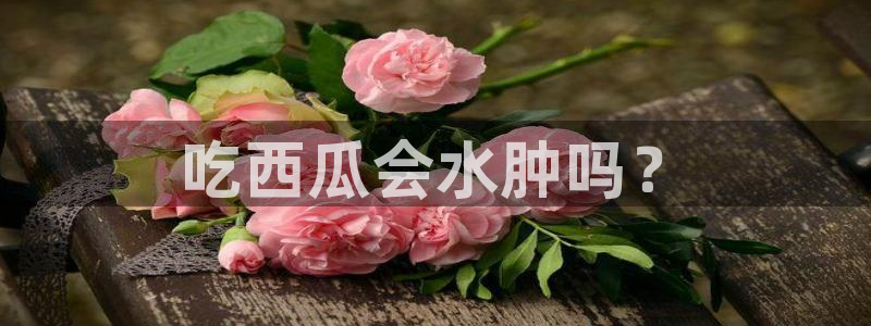 51吃瓜今日吃瓜官网最新：吃西瓜会水肿吗？